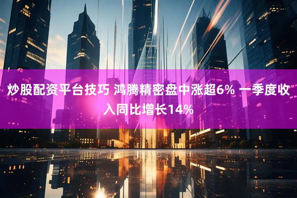 炒股配资平台技巧 鸿腾精密盘中涨超6% 一季度收入同比增长14%