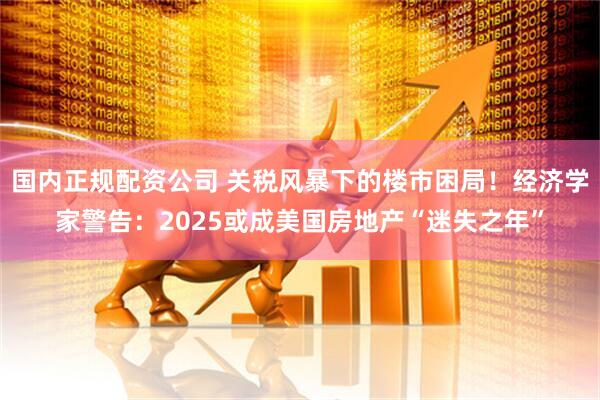 国内正规配资公司 关税风暴下的楼市困局！经济学家警告：2025或成美国房地产“迷失之年”