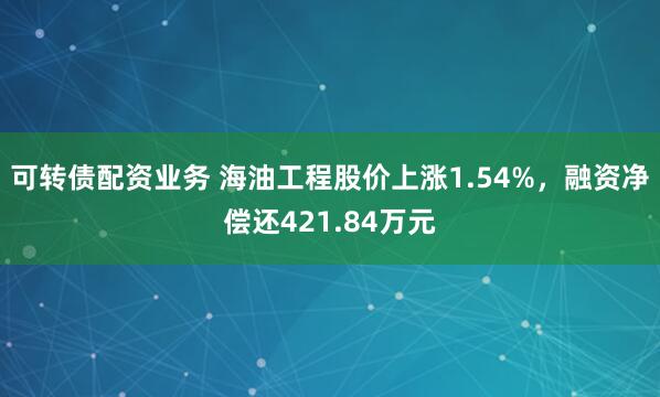 可转债配资业务 海油工程股价上涨1.54%，融资净偿还421.84万元