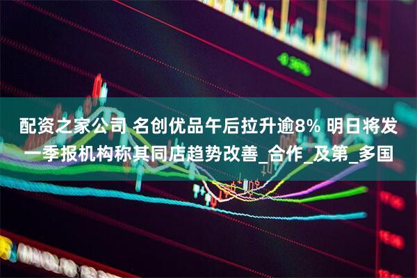 配资之家公司 名创优品午后拉升逾8% 明日将发一季报机构称其同店趋势改善_合作_及第_多国