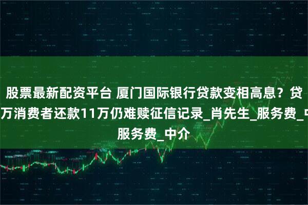 股票最新配资平台 厦门国际银行贷款变相高息？贷款5万消费者还款11万仍难赎征信记录_肖先生_服务费_中介