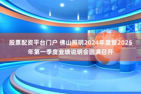 股票配资平台门户 佛山照明2024年度暨2025年第一季度业绩说明会圆满召开