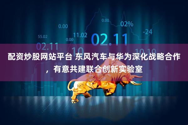 配资炒股网站平台 东风汽车与华为深化战略合作，有意共建联合创新实验室