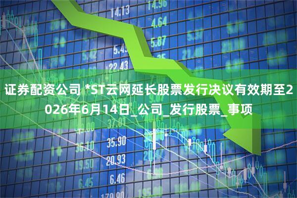 证券配资公司 *ST云网延长股票发行决议有效期至2026年6月14日_公司_发行股票_事项