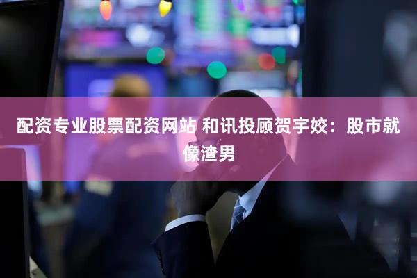 配资专业股票配资网站 和讯投顾贺宇姣：股市就像渣男
