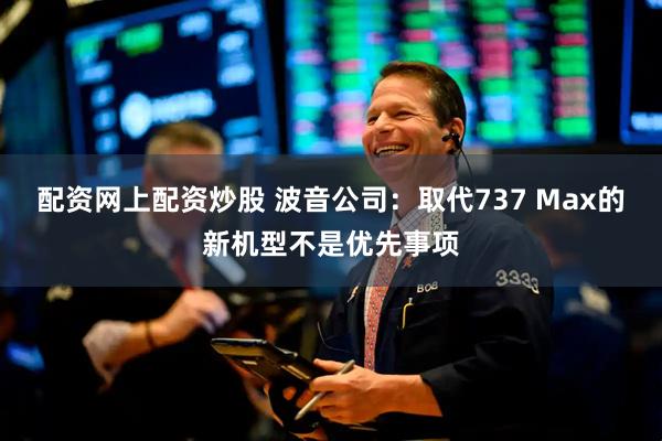 配资网上配资炒股 波音公司：取代737 Max的新机型不是优先事项