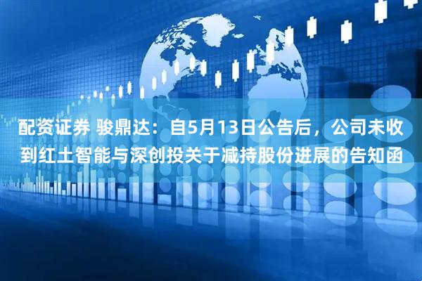 配资证券 骏鼎达：自5月13日公告后，公司未收到红土智能与深创投关于减持股份进展的告知函