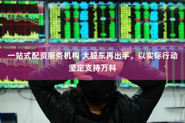一站式配资服务机构 大股东再出手，以实际行动坚定支持万科