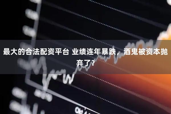 最大的合法配资平台 业绩连年暴跌，酒鬼被资本抛弃了？