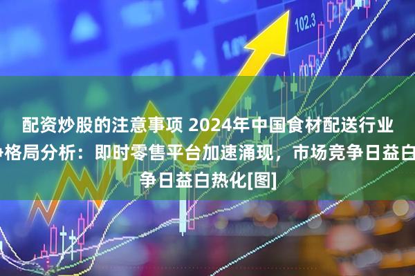配资炒股的注意事项 2024年中国食材配送行业市场竞争格局分析：即时零售平台加速涌现，市场竞争日益白热化[图]