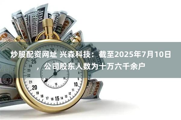 炒股配资网址 兴森科技：截至2025年7月10日，公司股东人数为十万六千余户