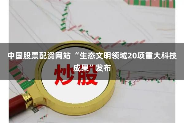 中国股票配资网站 “生态文明领域20项重大科技成果”发布