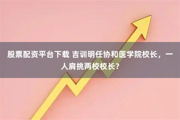 股票配资平台下载 吉训明任协和医学院校长，一人肩挑两校校长？