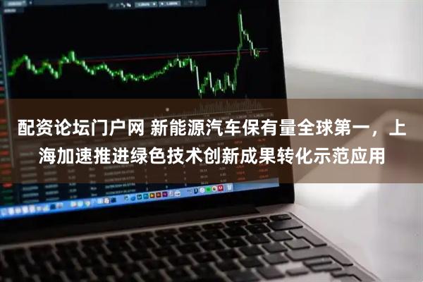配资论坛门户网 新能源汽车保有量全球第一,上海加速推进绿色技术创新成果转化示范应用