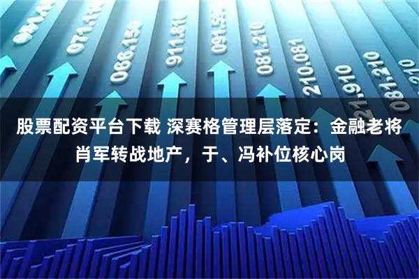 股票配资平台下载 深赛格管理层落定:金融老将肖军转战地产,于、冯补位核心岗