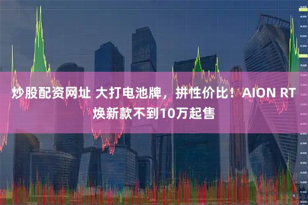 炒股配资网址 大打电池牌,拼性价比!AION RT焕新款不到10万起售