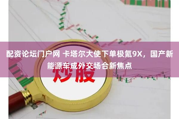 配资论坛门户网 卡塔尔大使下单极氪9X,国产新能源车成外交场合新焦点